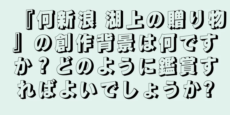 『何新浪 湖上の贈り物』の創作背景は何ですか？どのように鑑賞すればよいでしょうか?