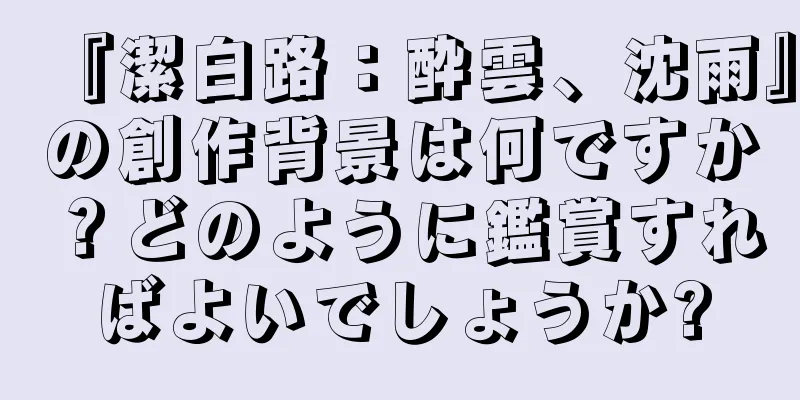 『潔白路：酔雲、沈雨』の創作背景は何ですか？どのように鑑賞すればよいでしょうか?