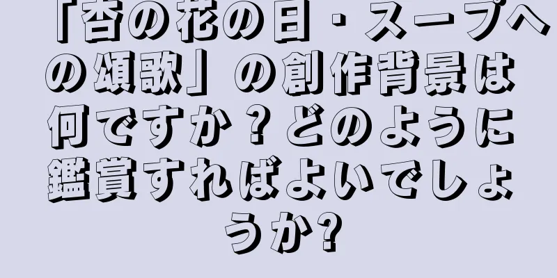 「杏の花の日・スープへの頌歌」の創作背景は何ですか？どのように鑑賞すればよいでしょうか?