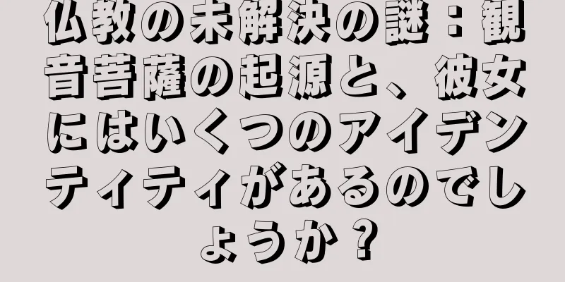 仏教の未解決の謎：観音菩薩の起源と、彼女にはいくつのアイデンティティがあるのでしょうか？