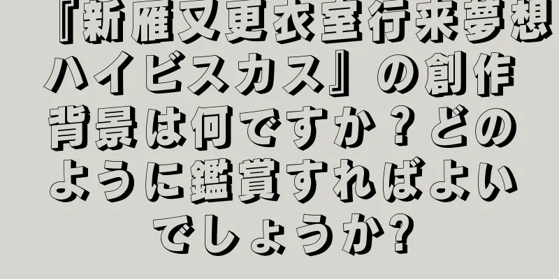 『新雁又更衣室行来夢想ハイビスカス』の創作背景は何ですか？どのように鑑賞すればよいでしょうか?