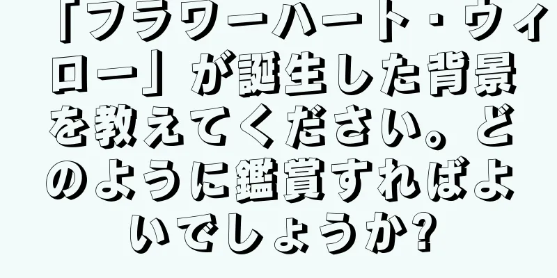 「フラワーハート・ウィロー」が誕生した背景を教えてください。どのように鑑賞すればよいでしょうか?