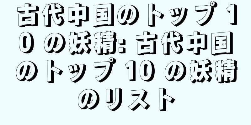 古代中国のトップ 10 の妖精: 古代中国のトップ 10 の妖精のリスト