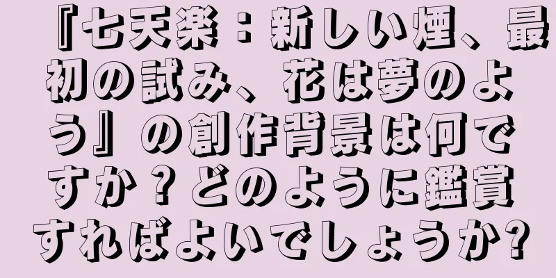 『七天楽：新しい煙、最初の試み、花は夢のよう』の創作背景は何ですか？どのように鑑賞すればよいでしょうか?