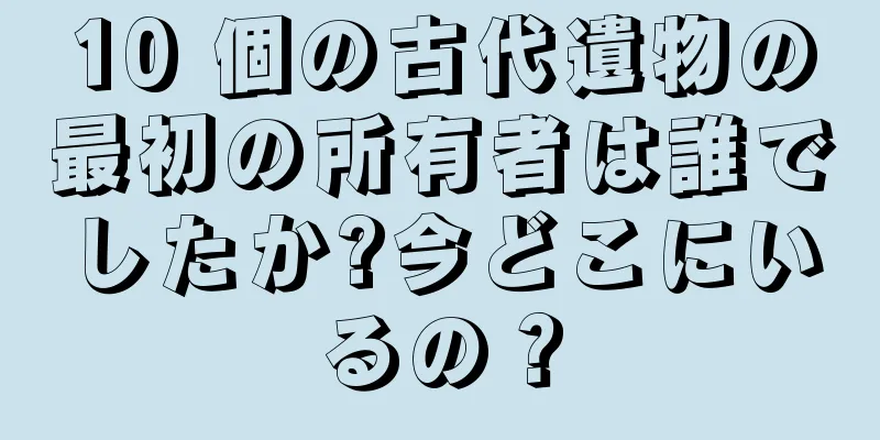 10 個の古代遺物の最初の所有者は誰でしたか?今どこにいるの？