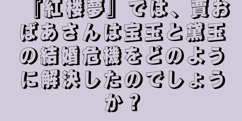 『紅楼夢』では、賈おばあさんは宝玉と黛玉の結婚危機をどのように解決したのでしょうか？