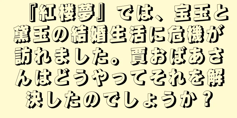 『紅楼夢』では、宝玉と黛玉の結婚生活に危機が訪れました。賈おばあさんはどうやってそれを解決したのでしょうか？