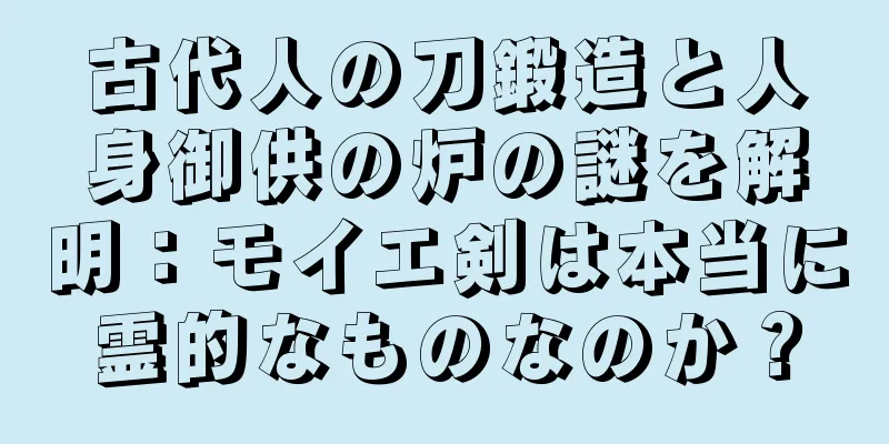 古代人の刀鍛造と人身御供の炉の謎を解明：モイエ剣は本当に霊的なものなのか？