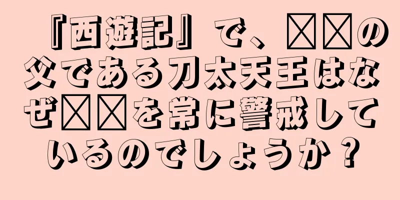 『西遊記』で、哪吒の父である刀太天王はなぜ哪吒を常に警戒しているのでしょうか？