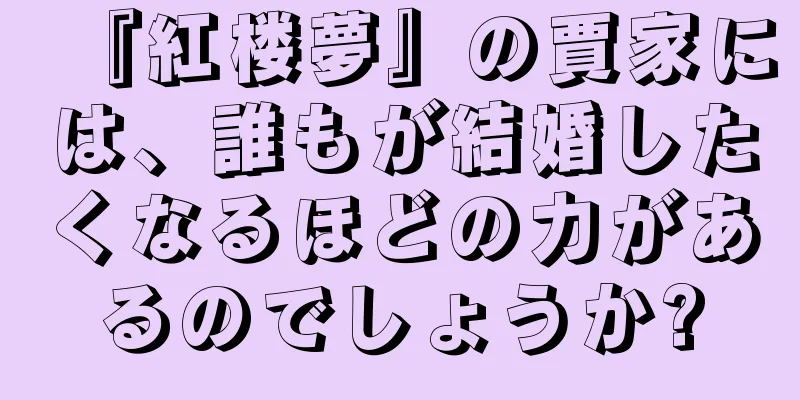 『紅楼夢』の賈家には、誰もが結婚したくなるほどの力があるのでしょうか?