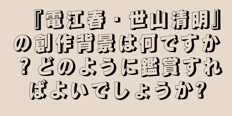『電江春・世山清明』の創作背景は何ですか？どのように鑑賞すればよいでしょうか?