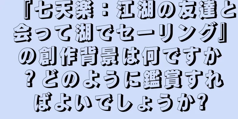 『七天楽：江湖の友達と会って湖でセーリング』の創作背景は何ですか？どのように鑑賞すればよいでしょうか?