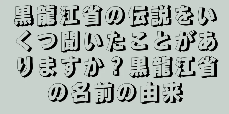 黒龍江省の伝説をいくつ聞いたことがありますか？黒龍江省の名前の由来