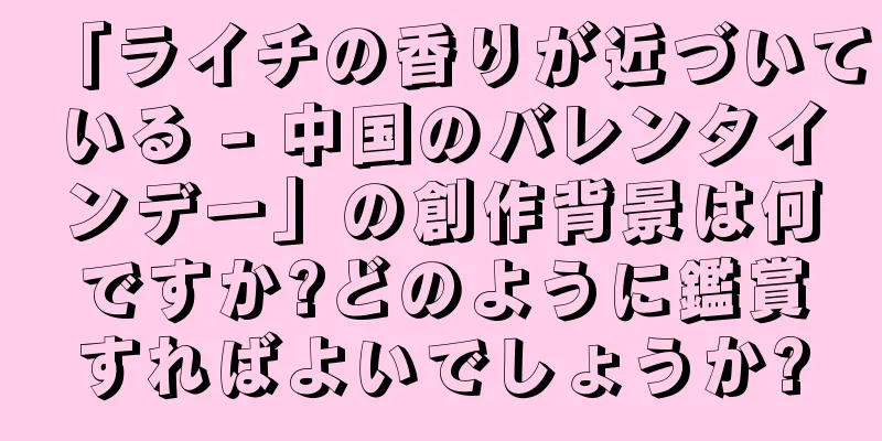 「ライチの香りが近づいている - 中国のバレンタインデー」の創作背景は何ですか?どのように鑑賞すればよいでしょうか?