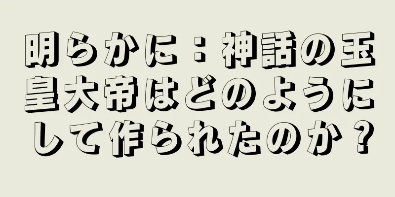 明らかに：神話の玉皇大帝はどのようにして作られたのか？