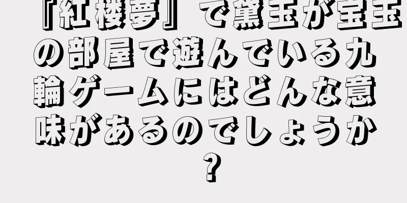 『紅楼夢』で黛玉が宝玉の部屋で遊んでいる九輪ゲームにはどんな意味があるのでしょうか？
