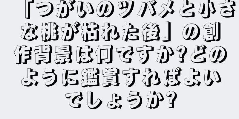 「つがいのツバメと小さな桃が枯れた後」の創作背景は何ですか?どのように鑑賞すればよいでしょうか?
