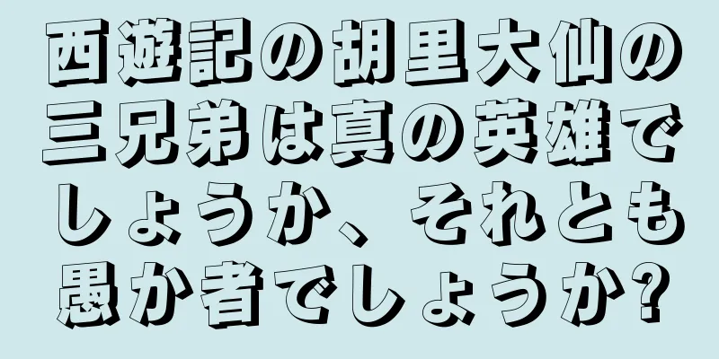 西遊記の胡里大仙の三兄弟は真の英雄でしょうか、それとも愚か者でしょうか?