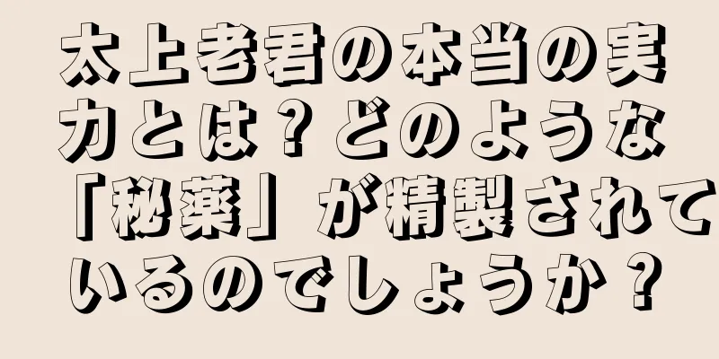 太上老君の本当の実力とは？どのような「秘薬」が精製されているのでしょうか？