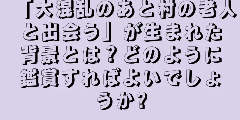 「大混乱のあと村の老人と出会う」が生まれた背景とは？どのように鑑賞すればよいでしょうか?