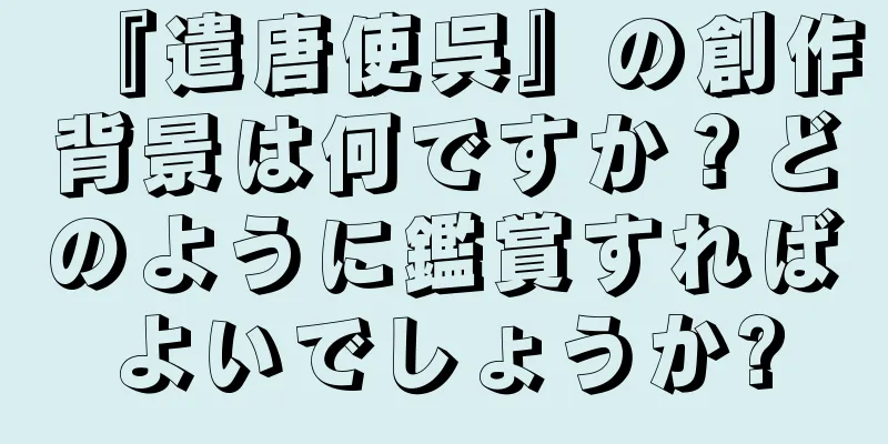 『遣唐使呉』の創作背景は何ですか？どのように鑑賞すればよいでしょうか?