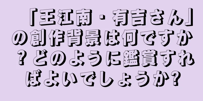 「王江南・有吉さん」の創作背景は何ですか？どのように鑑賞すればよいでしょうか?