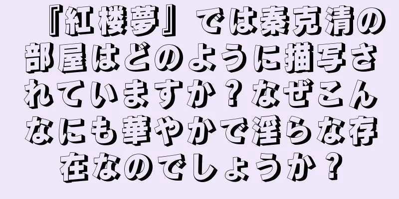 『紅楼夢』では秦克清の部屋はどのように描写されていますか？なぜこんなにも華やかで淫らな存在なのでしょうか？