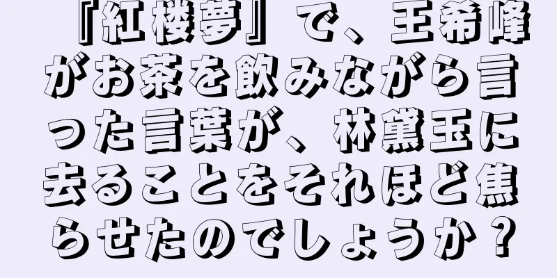 『紅楼夢』で、王希峰がお茶を飲みながら言った言葉が、林黛玉に去ることをそれほど焦らせたのでしょうか？