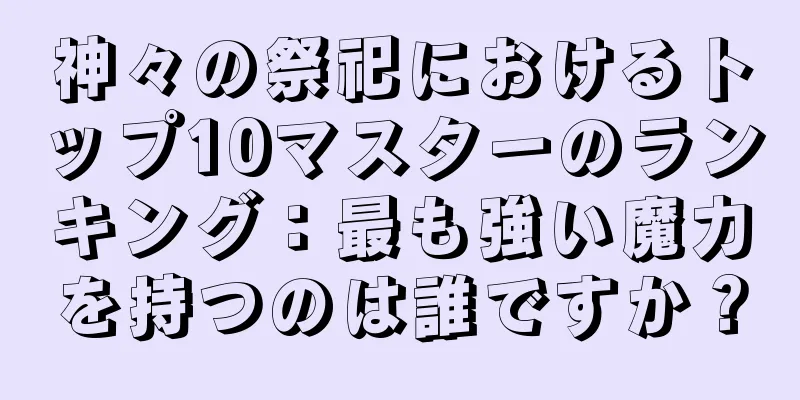 神々の祭祀におけるトップ10マスターのランキング：最も強い魔力を持つのは誰ですか？