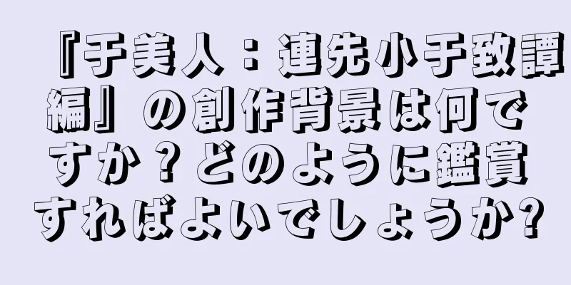 『于美人：連先小于致譚編』の創作背景は何ですか？どのように鑑賞すればよいでしょうか?