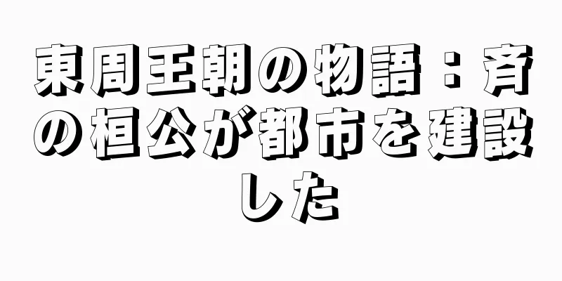 東周王朝の物語：斉の桓公が都市を建設した