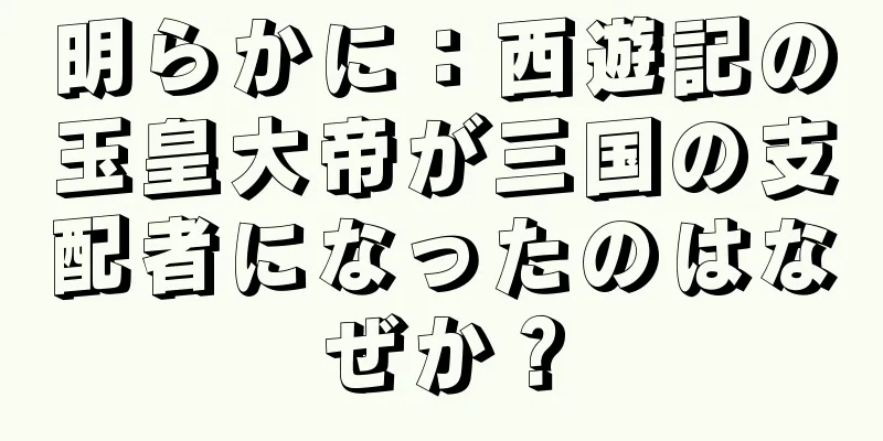 明らかに：西遊記の玉皇大帝が三国の支配者になったのはなぜか？