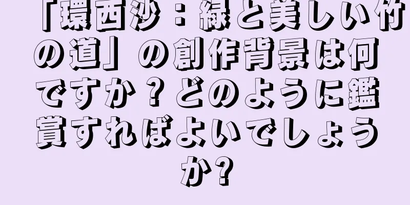 「環西沙：緑と美しい竹の道」の創作背景は何ですか？どのように鑑賞すればよいでしょうか?