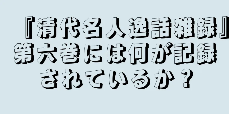 『清代名人逸話雑録』第六巻には何が記録されているか？