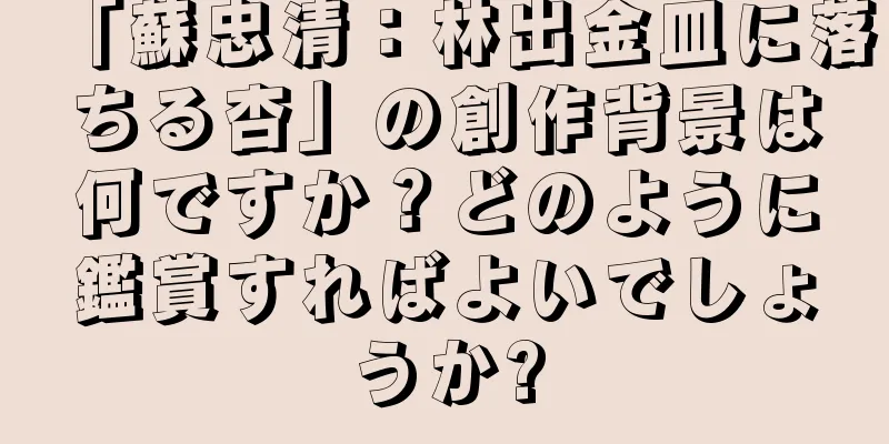 「蘇忠清：林出金皿に落ちる杏」の創作背景は何ですか？どのように鑑賞すればよいでしょうか?