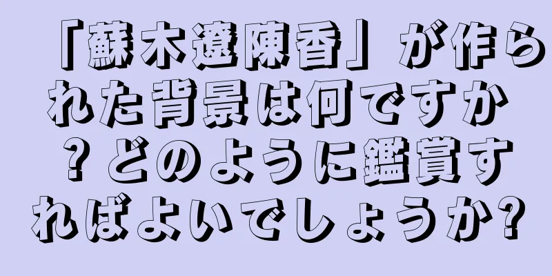 「蘇木遼陳香」が作られた背景は何ですか？どのように鑑賞すればよいでしょうか?