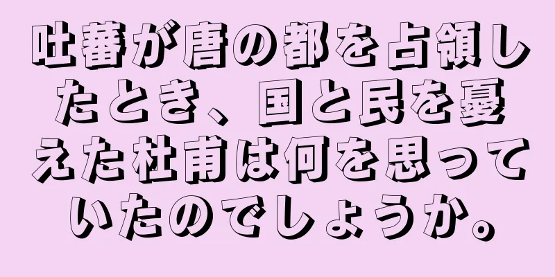 吐蕃が唐の都を占領したとき、国と民を憂えた杜甫は何を思っていたのでしょうか。