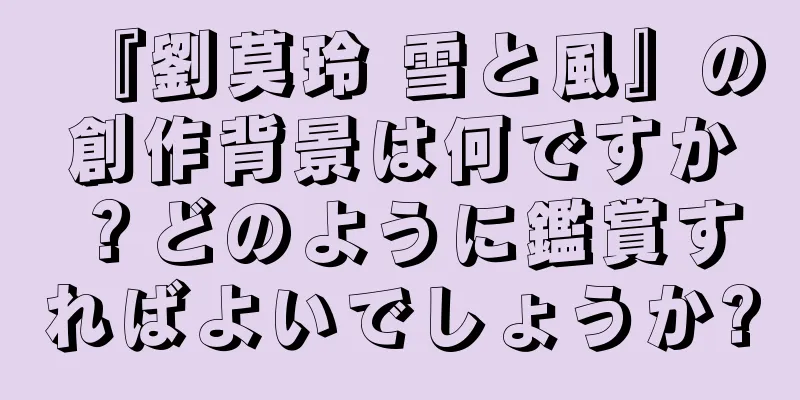 『劉莫玲 雪と風』の創作背景は何ですか？どのように鑑賞すればよいでしょうか?