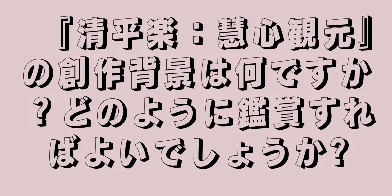 『清平楽：慧心観元』の創作背景は何ですか？どのように鑑賞すればよいでしょうか?