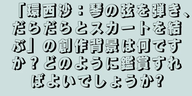 「環西沙：琴の弦を弾き、だらだらとスカートを結ぶ」の創作背景は何ですか？どのように鑑賞すればよいでしょうか?