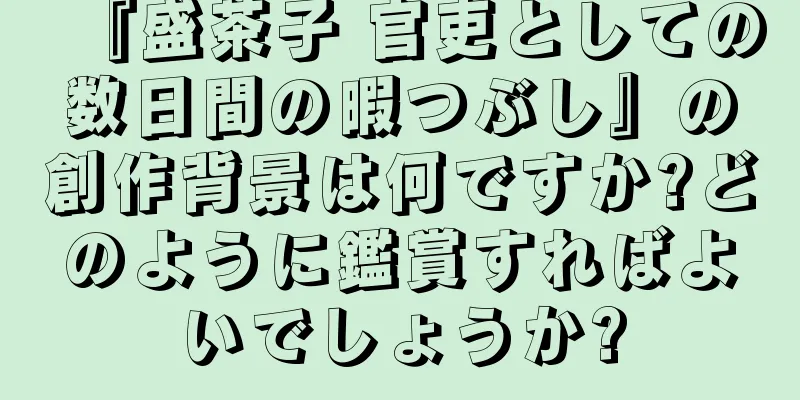『盛茶子 官吏としての数日間の暇つぶし』の創作背景は何ですか?どのように鑑賞すればよいでしょうか?