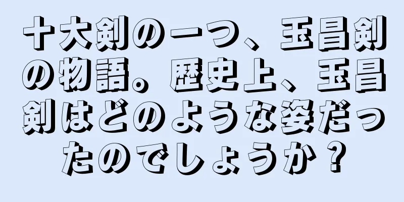 十大剣の一つ、玉昌剣の物語。歴史上、玉昌剣はどのような姿だったのでしょうか？
