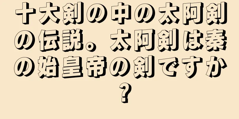 十大剣の中の太阿剣の伝説。太阿剣は秦の始皇帝の剣ですか？