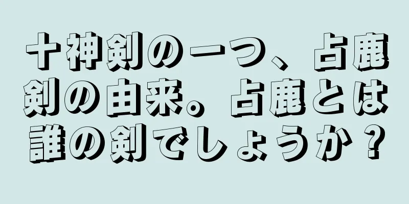 十神剣の一つ、占鹿剣の由来。占鹿とは誰の剣でしょうか？