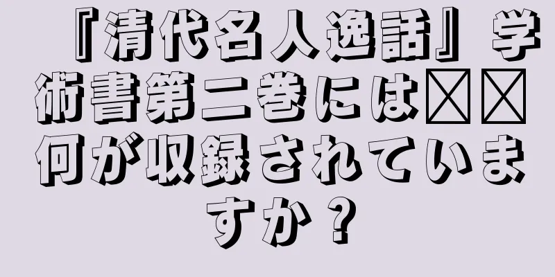 『清代名人逸話』学術書第二巻には​​何が収録されていますか？