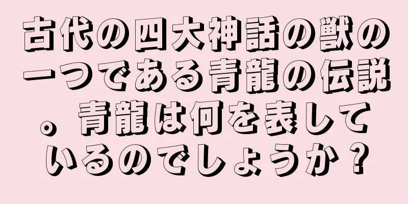 古代の四大神話の獣の一つである青龍の伝説。青龍は何を表しているのでしょうか？