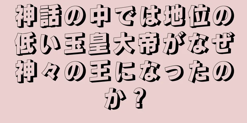 神話の中では地位の低い玉皇大帝がなぜ神々の王になったのか？