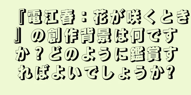 『電江春：花が咲くとき』の創作背景は何ですか？どのように鑑賞すればよいでしょうか?
