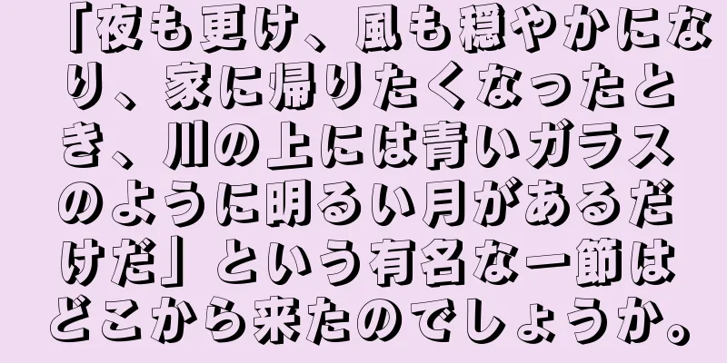 「夜も更け、風も穏やかになり、家に帰りたくなったとき、川の上には青いガラスのように明るい月があるだけだ」という有名な一節はどこから来たのでしょうか。