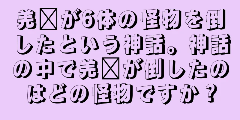 羌瘣が6体の怪物を倒したという神話。神話の中で羌瘣が倒したのはどの怪物ですか？